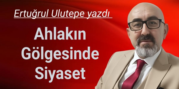 Ertuğrul Ulutepe yazdı Ahlakın Gölgesinde Siyaset